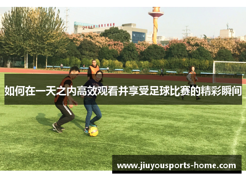 如何在一天之内高效观看并享受足球比赛的精彩瞬间 如何在一天之内高效观看并享受足球比赛的精彩瞬间